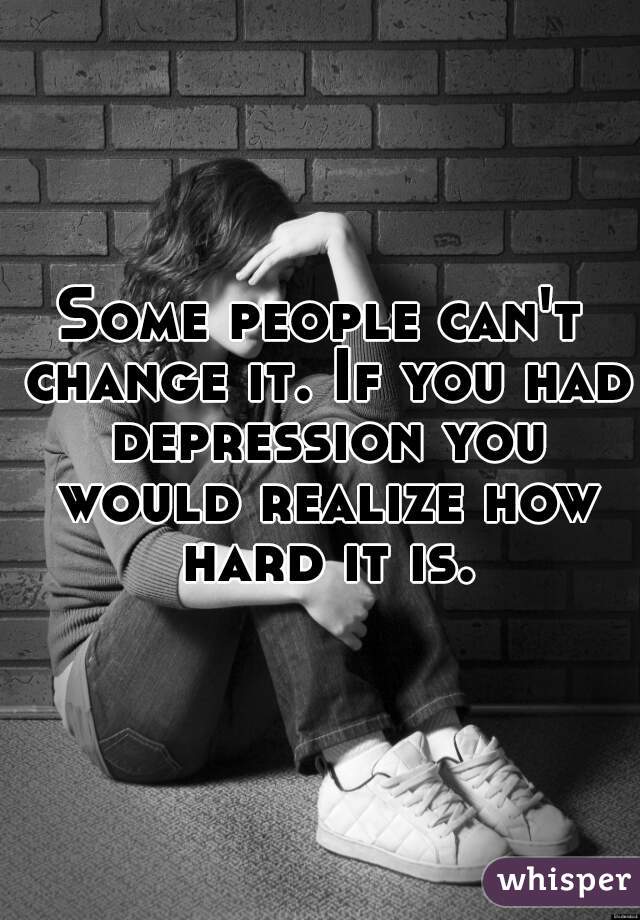 Some people can't change it. If you had depression you would realize how hard it is.