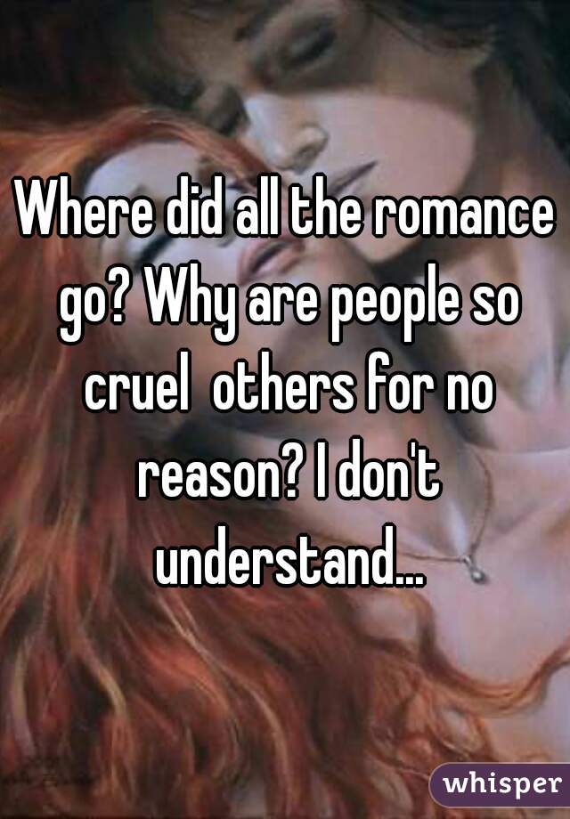 Where did all the romance go? Why are people so cruel  others for no reason? I don't understand...