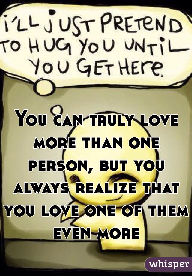 You can truly love more than one person, but you always realize that you love one of them even more