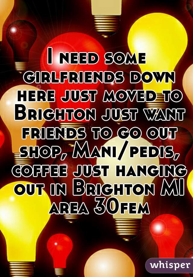 I need some girlfriends down here just moved to Brighton just want friends to go out shop, Mani/pedis, coffee just hanging out in Brighton MI area 30fem