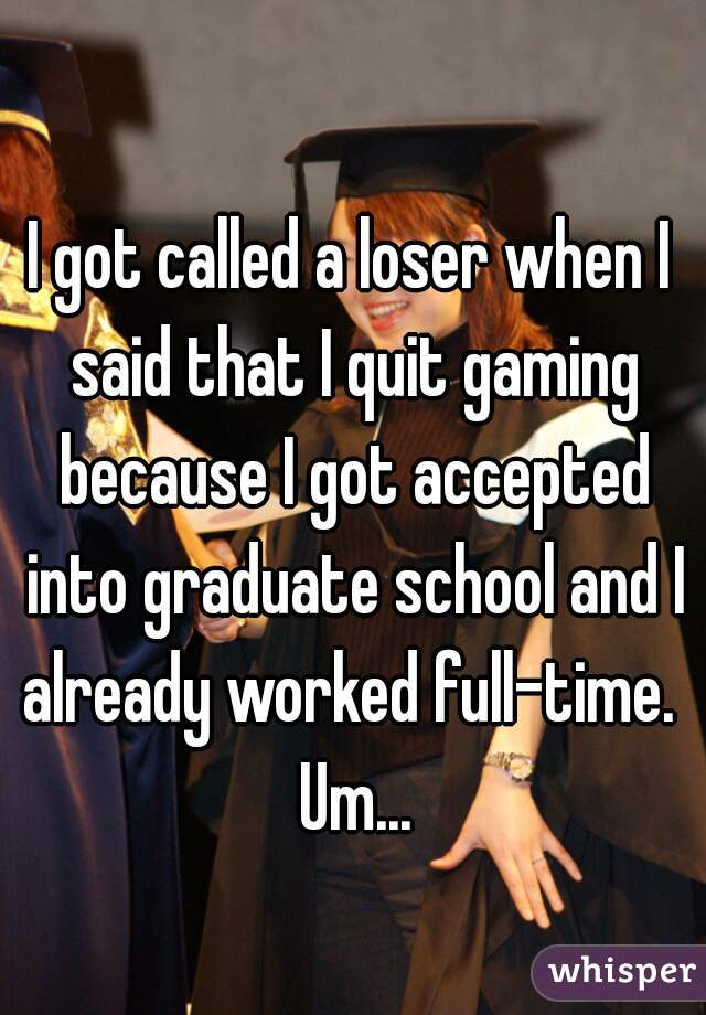 I got called a loser when I said that I quit gaming because I got accepted into graduate school and I already worked full-time.  Um...