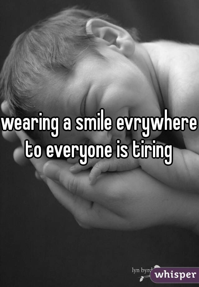 wearing a smile evrywhere to everyone is tiring 