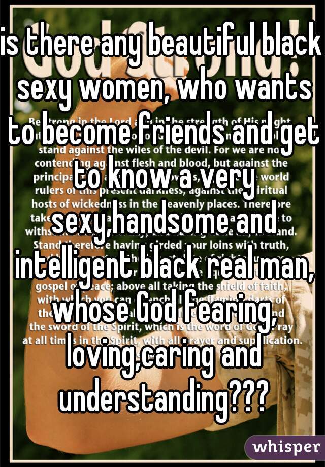 is there any beautiful black sexy women, who wants to become friends and get to know a very sexy,handsome and intelligent black real man, whose God fearing, loving,caring and understanding???