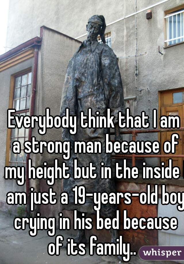 Everybody think that I am a strong man because of my height but in the inside I am just a 19-years-old boy crying in his bed because of its family..  