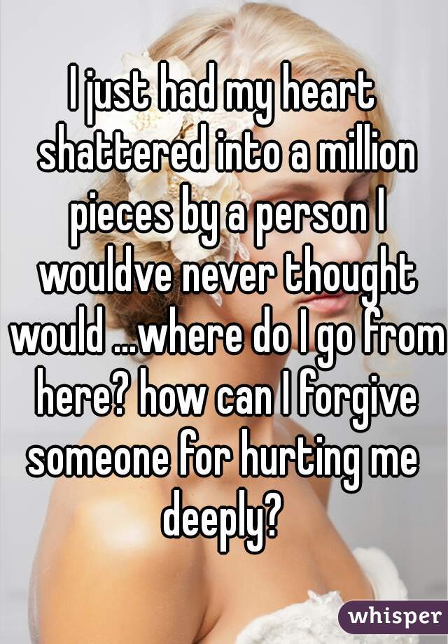 I just had my heart shattered into a million pieces by a person I wouldve never thought would ...where do I go from here? how can I forgive someone for hurting me  deeply? 