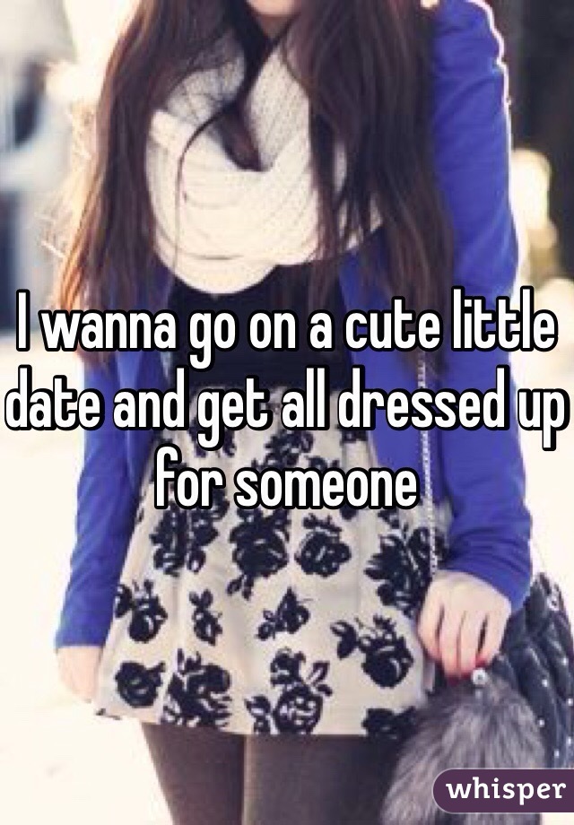 I wanna go on a cute little date and get all dressed up for someone 