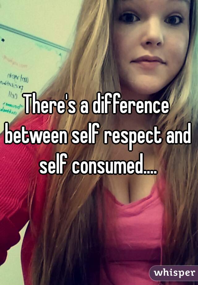 There's a difference between self respect and self consumed....