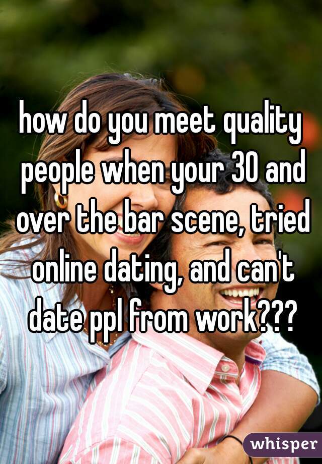 how do you meet quality people when your 30 and over the bar scene, tried online dating, and can't date ppl from work???