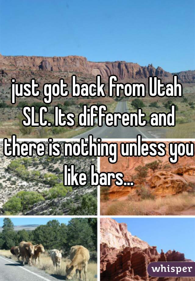 just got back from Utah SLC. Its different and there is nothing unless you like bars...