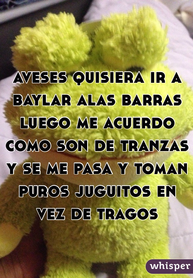 aveses quisiera ir a baylar alas barras luego me acuerdo como son de tranzas y se me pasa y toman puros juguitos en vez de tragos 