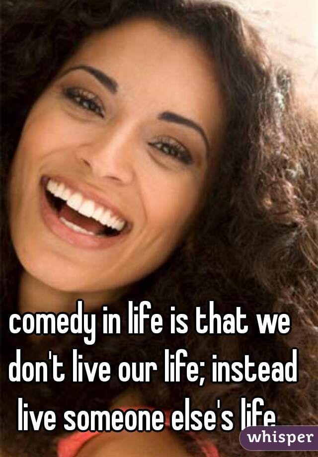 comedy in life is that we don't live our life; instead live someone else's life. 