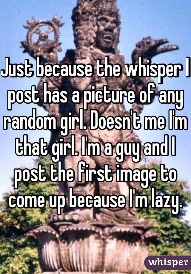 Just because the whisper I post has a picture of any random girl. Doesn't me I'm that girl. I'm a guy and I post the first image to come up because I'm lazy.