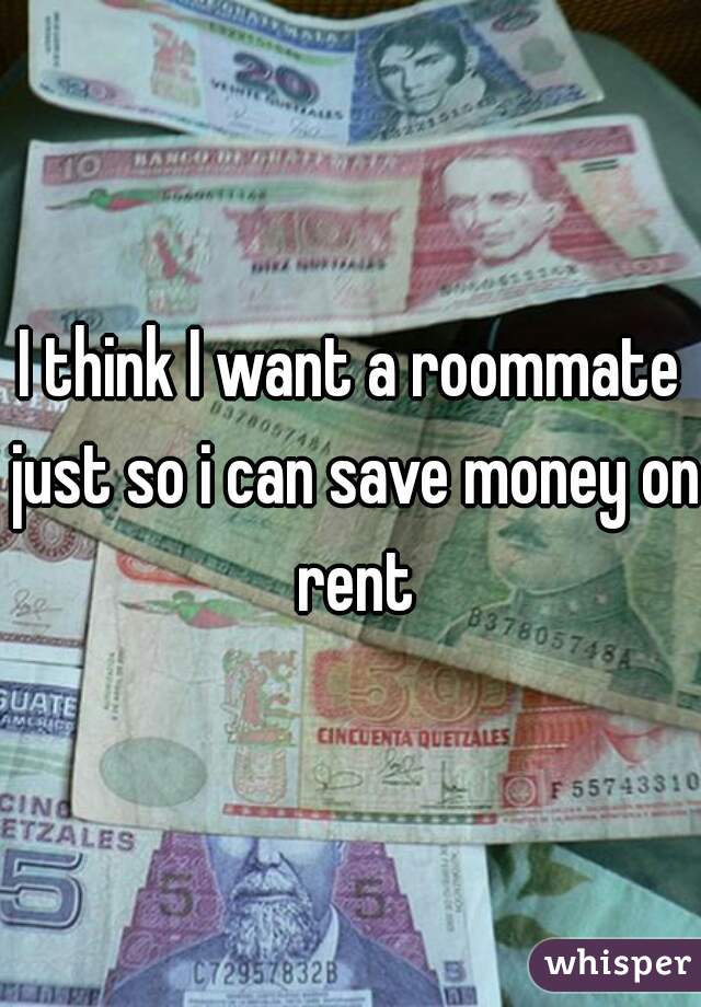 I think I want a roommate just so i can save money on rent