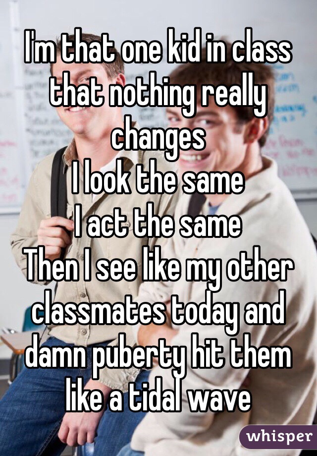 I'm that one kid in class that nothing really changes 
I look the same 
I act the same 
Then I see like my other classmates today and damn puberty hit them like a tidal wave 