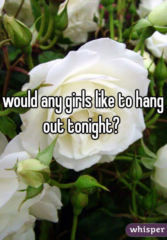 would any girls like to hang out tonight?  