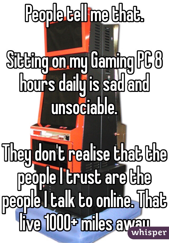 People tell me that.

Sitting on my Gaming PC 8 hours daily is sad and unsociable.

They don't realise that the people I trust are the people I talk to online. That live 1000+ miles away