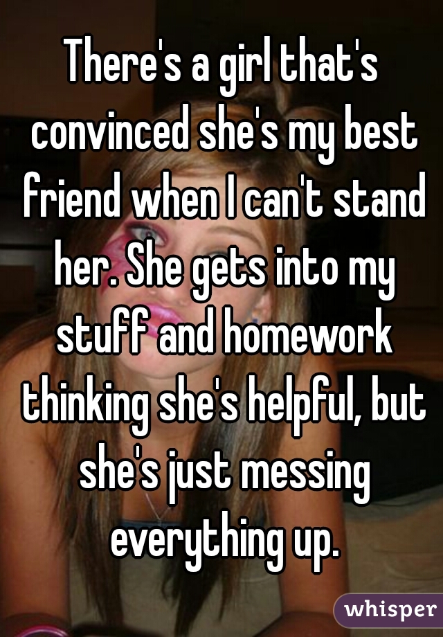 There's a girl that's convinced she's my best friend when I can't stand her. She gets into my stuff and homework thinking she's helpful, but she's just messing everything up.