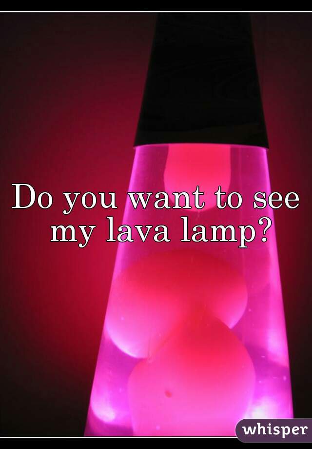 Do you want to see my lava lamp?
