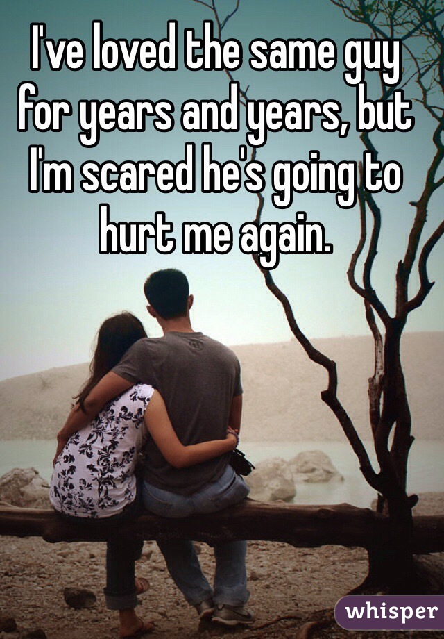 I've loved the same guy for years and years, but I'm scared he's going to hurt me again. 