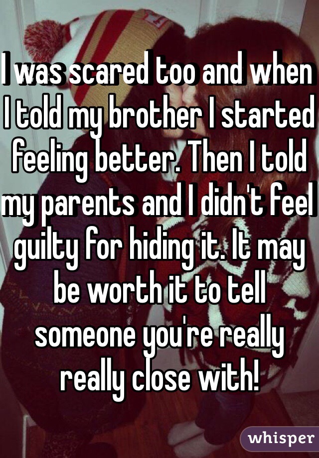 I was scared too and when I told my brother I started feeling better. Then I told my parents and I didn't feel guilty for hiding it. It may be worth it to tell someone you're really really close with! 