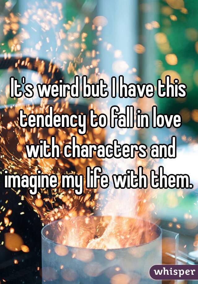 It's weird but I have this tendency to fall in love with characters and imagine my life with them. 