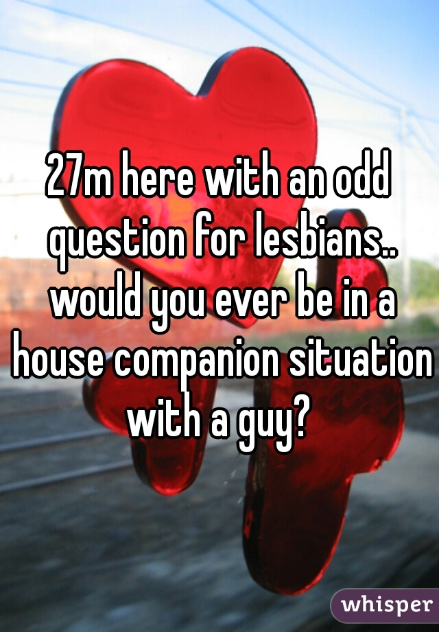 27m here with an odd question for lesbians.. would you ever be in a house companion situation with a guy? 