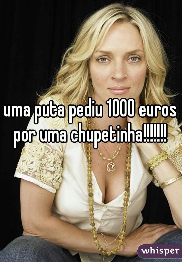 uma puta pediu 1000 euros por uma chupetinha!!!!!!! 