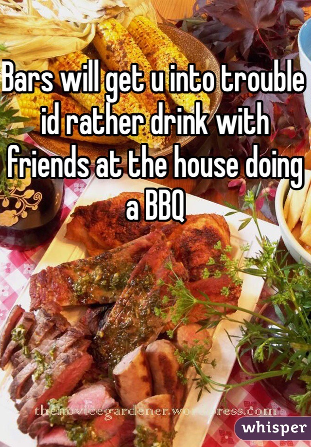 Bars will get u into trouble id rather drink with friends at the house doing a BBQ 