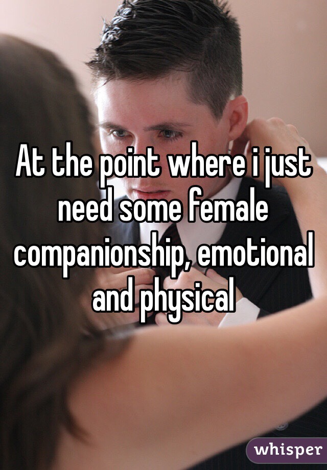 At the point where i just need some female companionship, emotional and physical