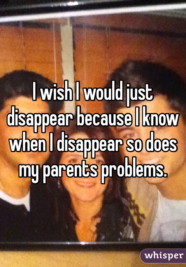 I wish I would just disappear because I know when I disappear so does my parents problems. 