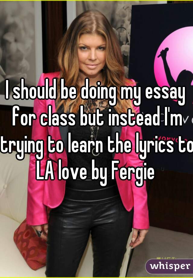 I should be doing my essay for class but instead I'm trying to learn the lyrics to LA love by Fergie 