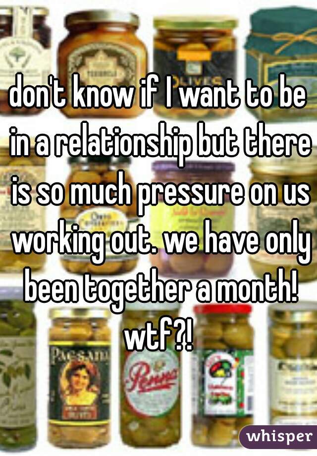 don't know if I want to be in a relationship but there is so much pressure on us working out. we have only been together a month! wtf?! 