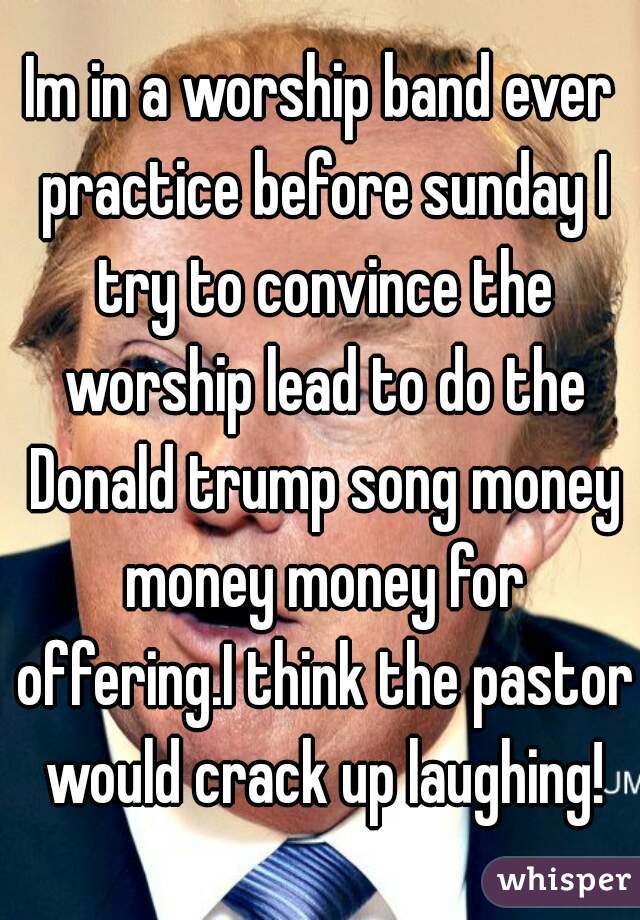 Im in a worship band ever practice before sunday I try to convince the worship lead to do the Donald trump song money money money for offering.I think the pastor would crack up laughing!