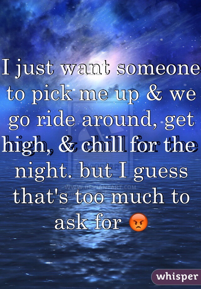 I just want someone to pick me up & we go ride around, get high, & chill for the night. but I guess that's too much to ask for 😡