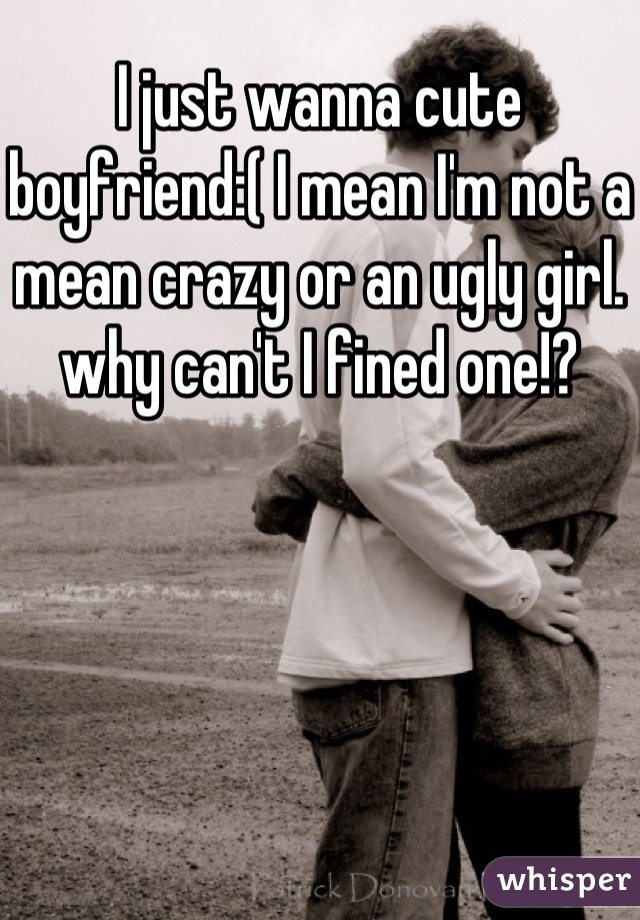 I just wanna cute boyfriend:( I mean I'm not a mean crazy or an ugly girl. why can't I fined one!?