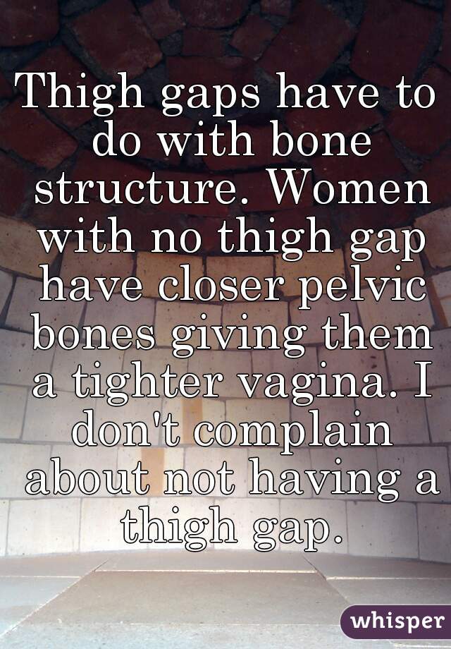 Thigh gaps have to do with bone structure. Women with no thigh gap have closer pelvic bones giving them a tighter vagina. I don't complain about not having a thigh gap.