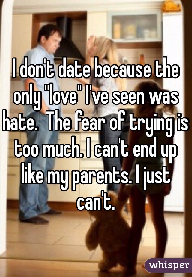 I don't date because the only "love" I've seen was hate.  The fear of trying is too much. I can't end up like my parents. I just can't. 