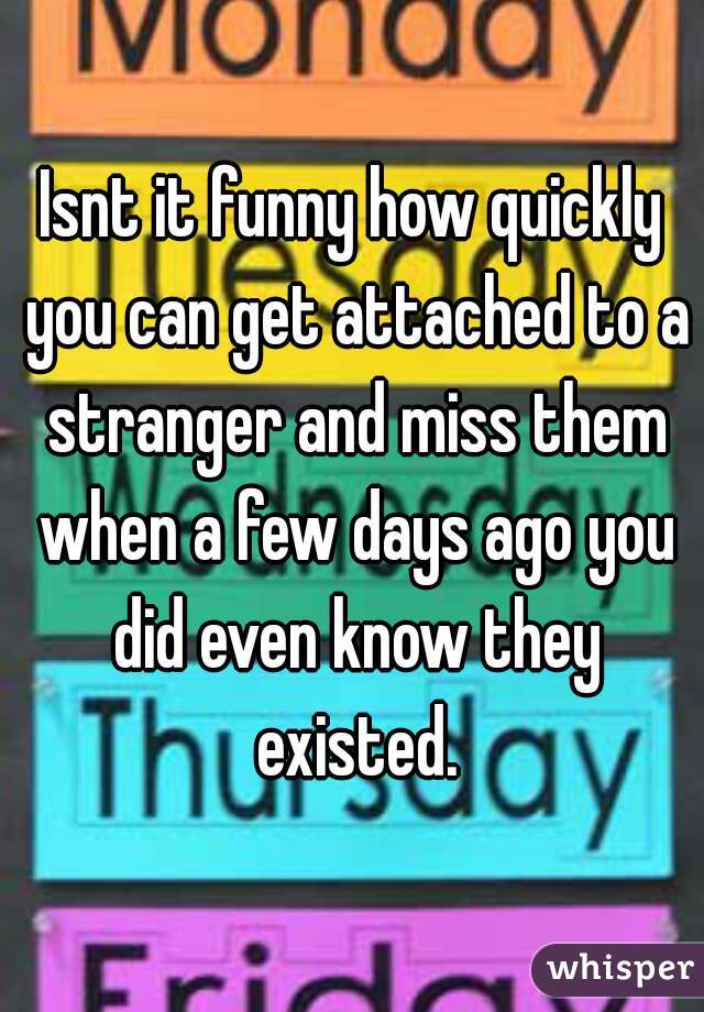 Isnt it funny how quickly you can get attached to a stranger and miss them when a few days ago you did even know they existed.