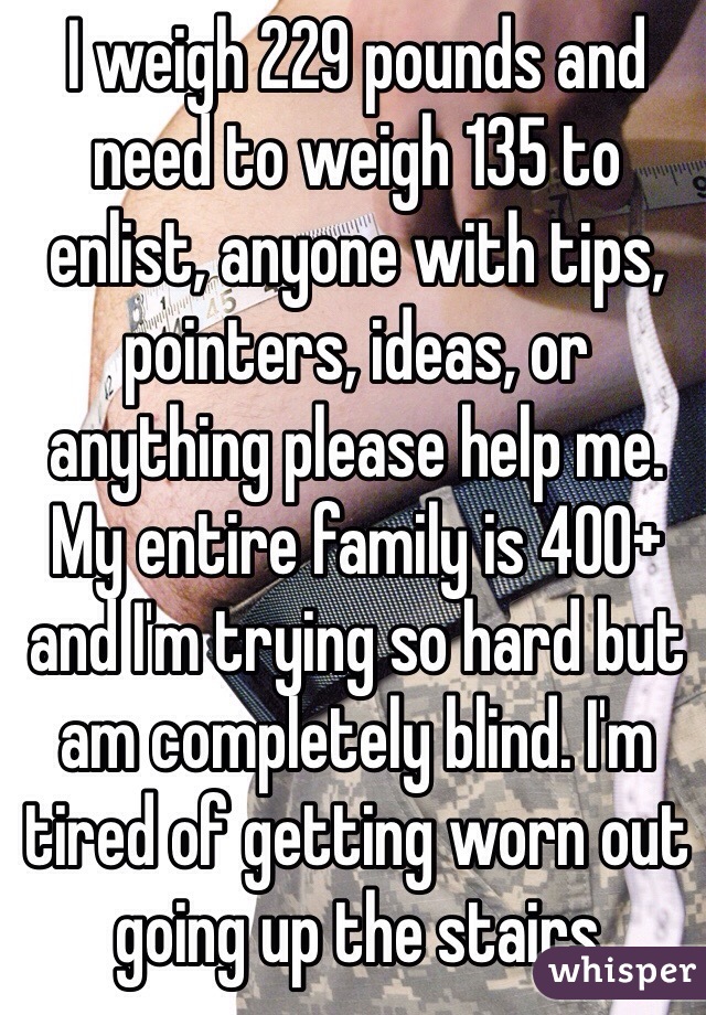 I weigh 229 pounds and need to weigh 135 to enlist, anyone with tips, pointers, ideas, or anything please help me. My entire family is 400+ and I'm trying so hard but am completely blind. I'm tired of getting worn out going up the stairs