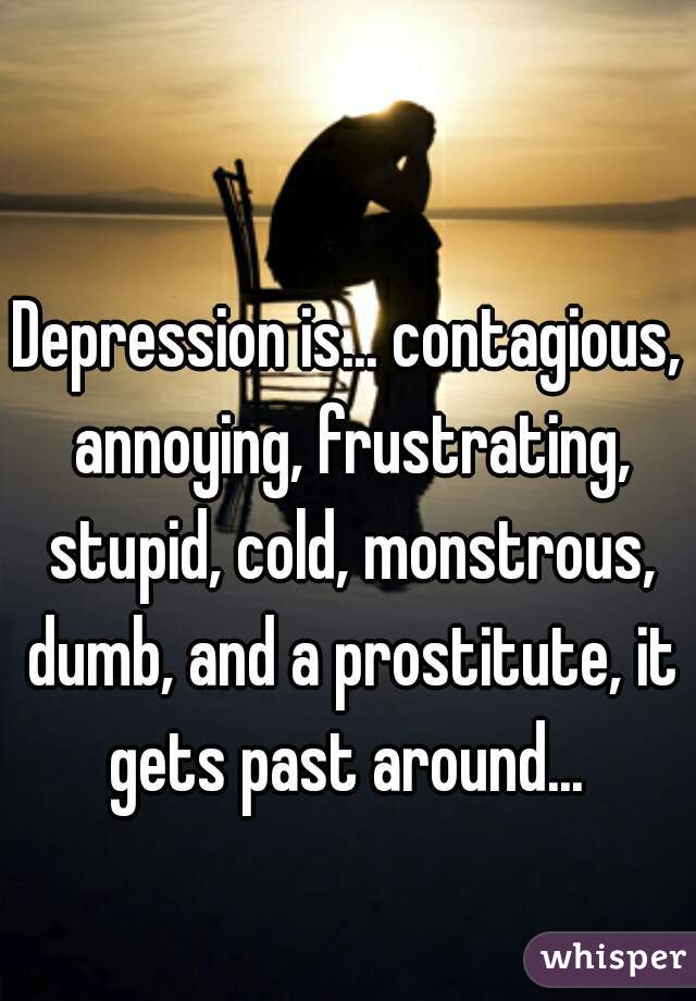 Depression is... contagious, annoying, frustrating, stupid, cold, monstrous, dumb, and a prostitute, it gets past around... 