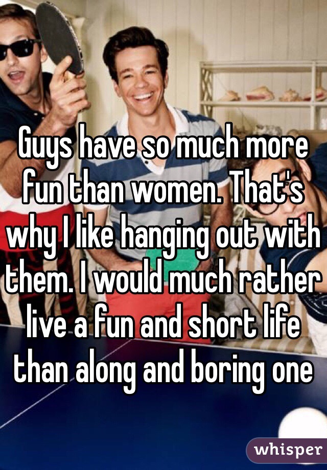 Guys have so much more fun than women. That's why I like hanging out with them. I would much rather live a fun and short life than along and boring one 