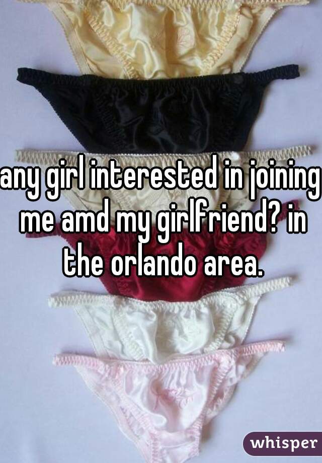 any girl interested in joining me amd my girlfriend? in the orlando area.