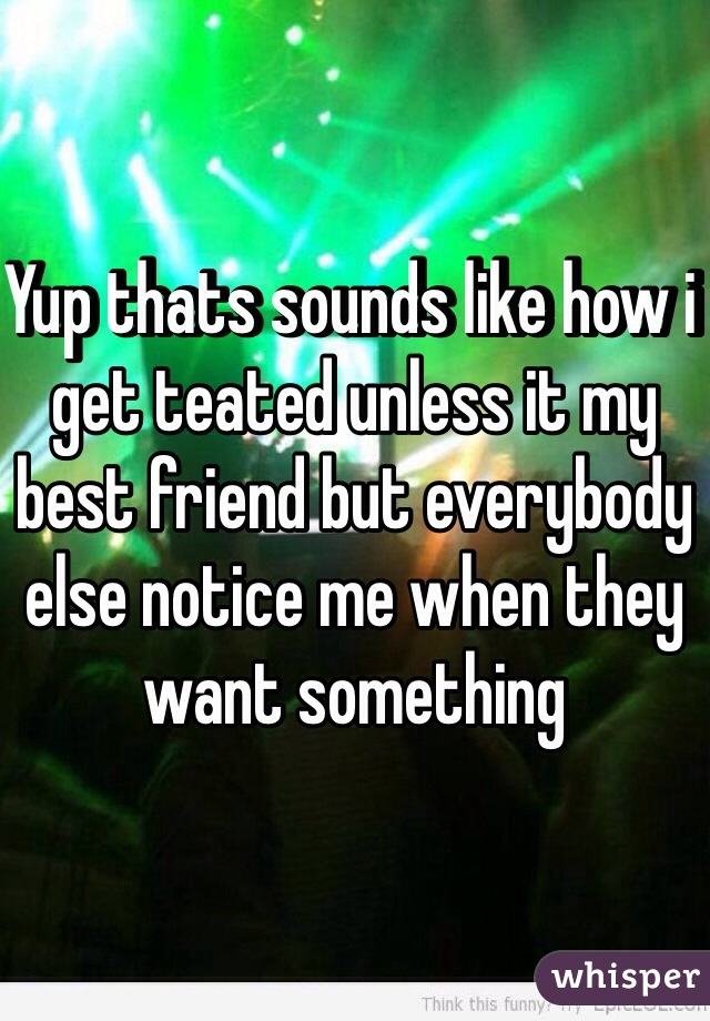 Yup thats sounds like how i get teated unless it my best friend but everybody else notice me when they want something