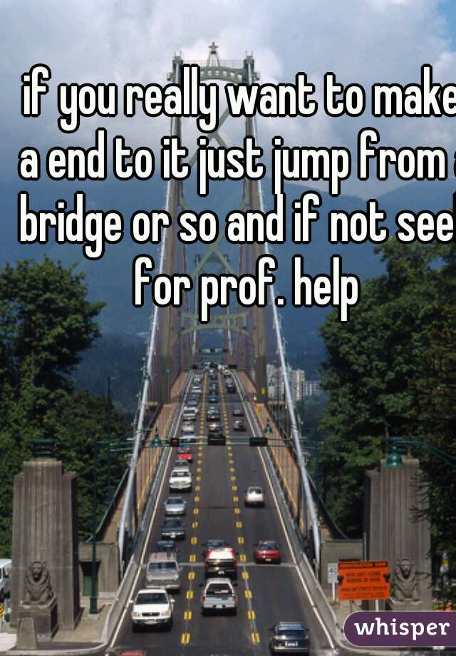 if you really want to make a end to it just jump from a bridge or so and if not seek for prof. help