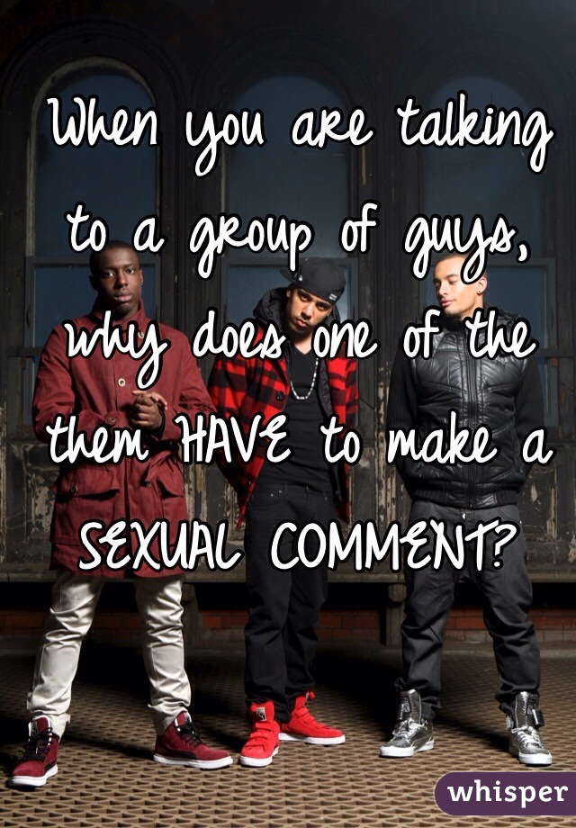 When you are talking to a group of guys, why does one of the them HAVE to make a SEXUAL COMMENT? 