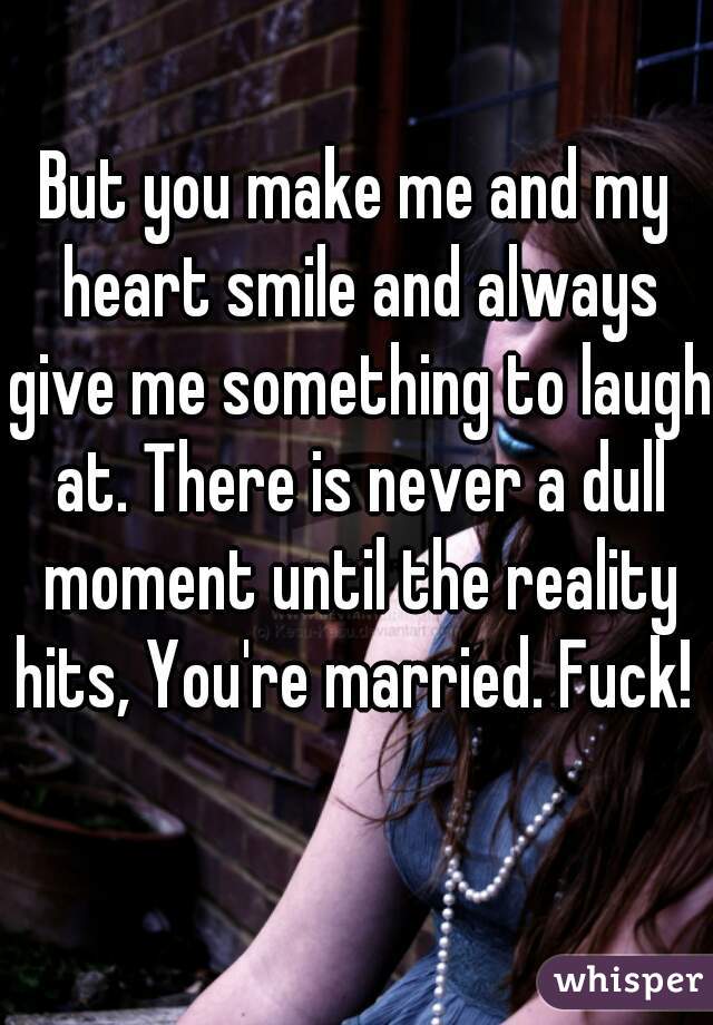 But you make me and my heart smile and always give me something to laugh at. There is never a dull moment until the reality hits, You're married. Fuck!     