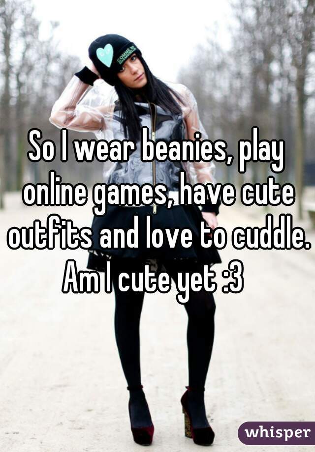 So I wear beanies, play online games, have cute outfits and love to cuddle. Am I cute yet :3  