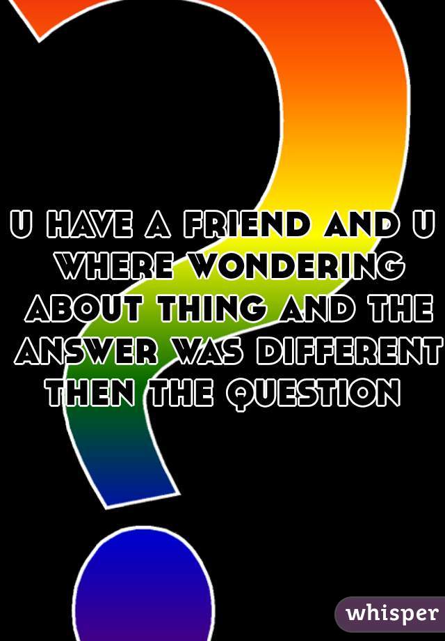 u have a friend and u where wondering about thing and the answer was different then the question 