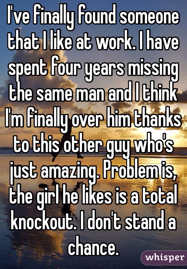 I've finally found someone that I like at work. I have spent four years missing the same man and I think I'm finally over him thanks to this other guy who's just amazing. Problem is, the girl he likes is a total knockout. I don't stand a chance. 