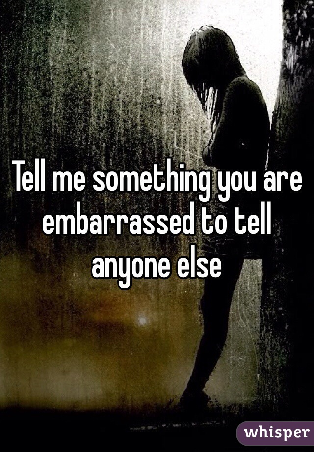 Tell me something you are embarrassed to tell anyone else 